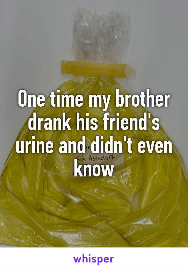 One time my brother drank his friend's urine and didn't even know