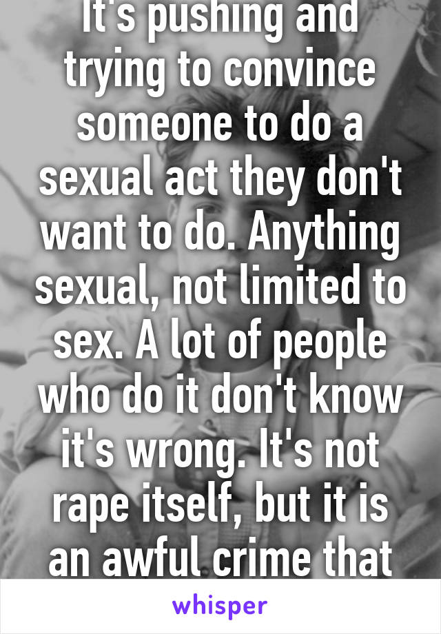 It's pushing and trying to convince someone to do a sexual act they don't want to do. Anything sexual, not limited to sex. A lot of people who do it don't know it's wrong. It's not rape itself, but it is an awful crime that can lead to rape.