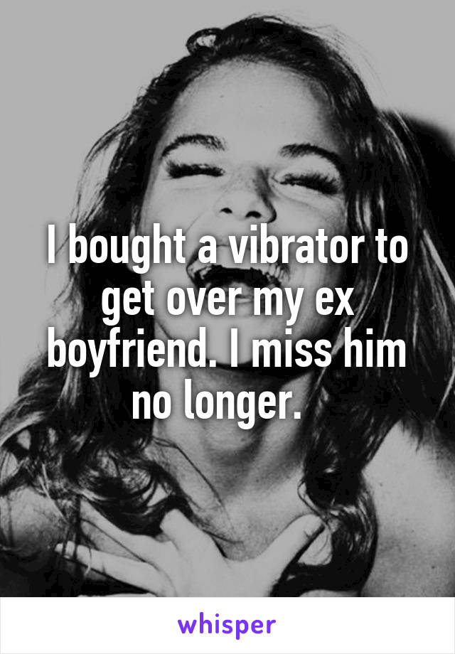 I bought a vibrator to get over my ex boyfriend. I miss him no longer.  