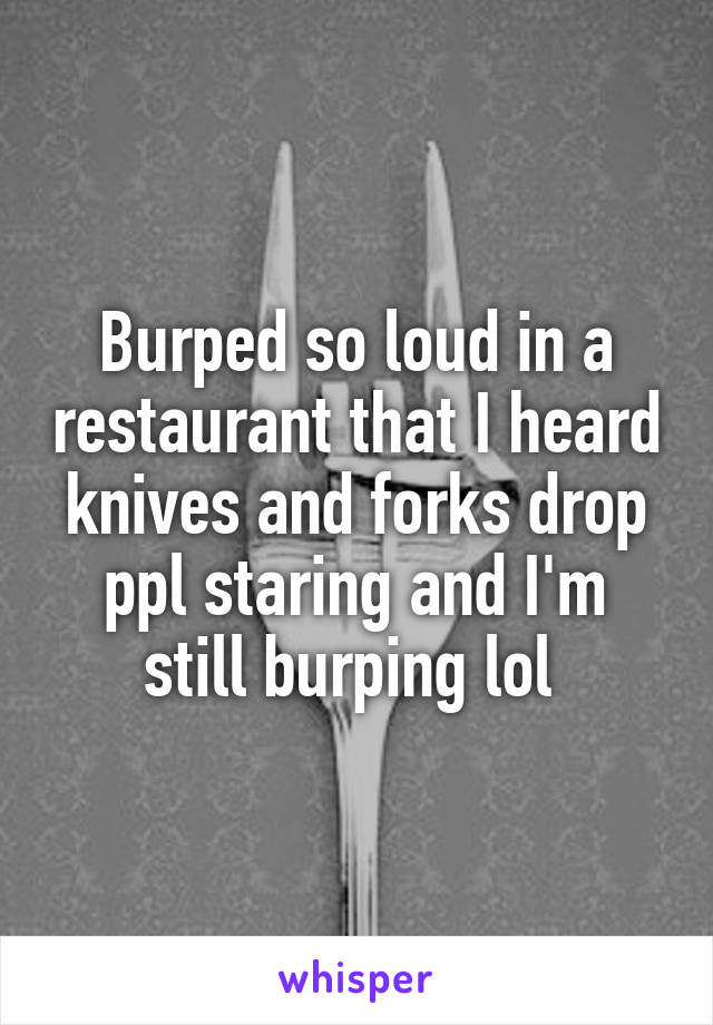 Burped so loud in a restaurant that I heard knives and forks drop ppl staring and I'm still burping lol 