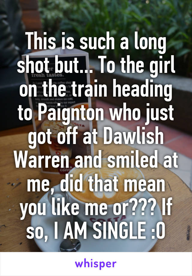 This is such a long shot but... To the girl on the train heading to Paignton who just got off at Dawlish Warren and smiled at me, did that mean you like me or??? If so, I AM SINGLE :O