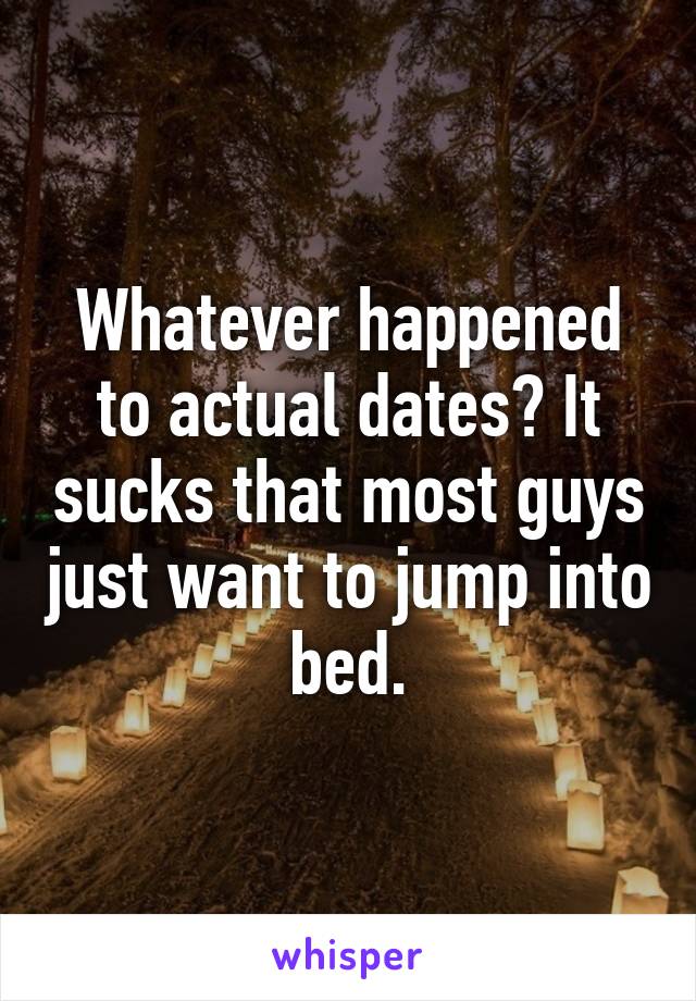 Whatever happened to actual dates? It sucks that most guys just want to jump into bed.