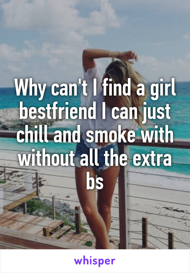 Why can't I find a girl bestfriend I can just chill and smoke with without all the extra bs