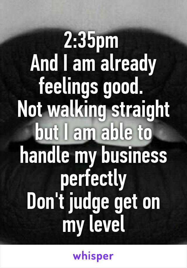 2:35pm 
And I am already feelings good. 
Not walking straight but I am able to handle my business perfectly
Don't judge get on my level