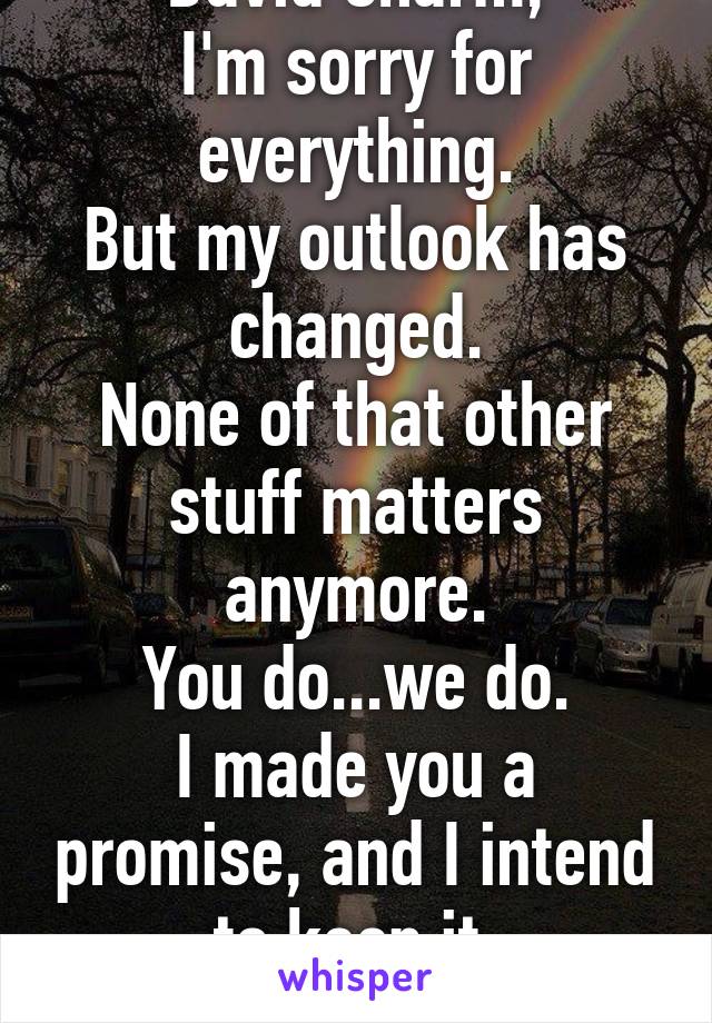 David Charm,
I'm sorry for everything.
But my outlook has changed.
None of that other stuff matters anymore.
You do...we do.
I made you a promise, and I intend to keep it.
Please talk to me.