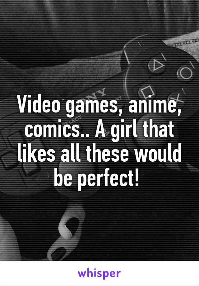 Video games, anime, comics.. A girl that likes all these would be perfect! 