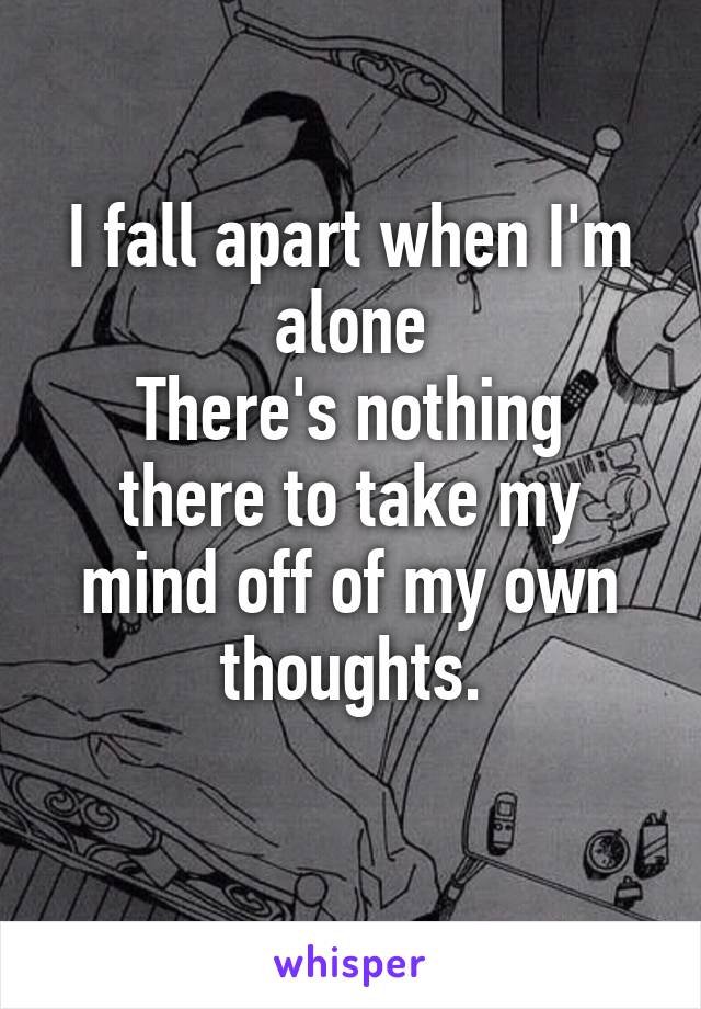 I fall apart when I'm alone
There's nothing there to take my mind off of my own thoughts.
