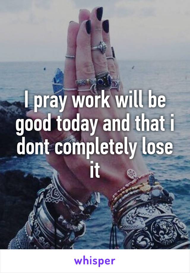 I pray work will be good today and that i dont completely lose it