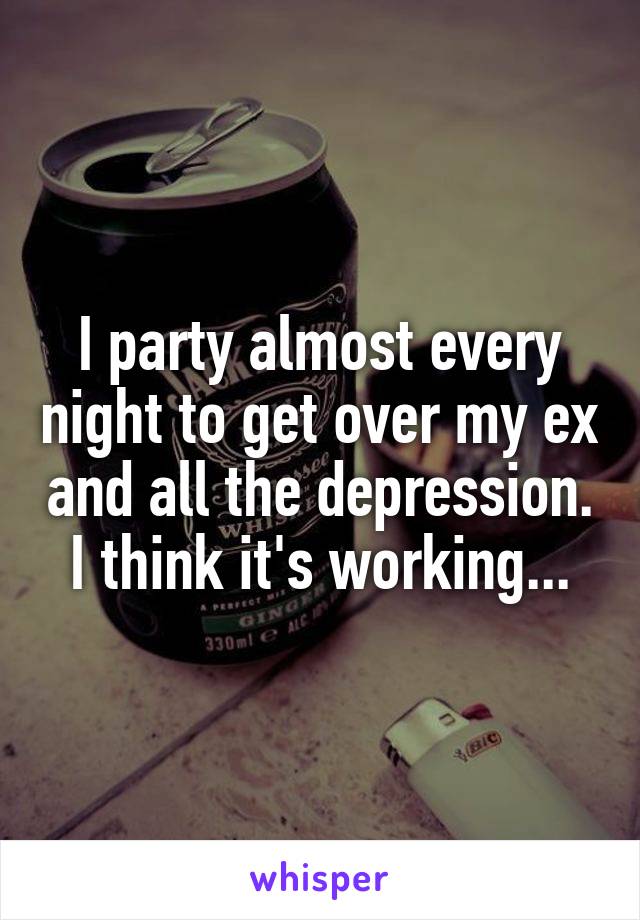 I party almost every night to get over my ex and all the depression. I think it's working...