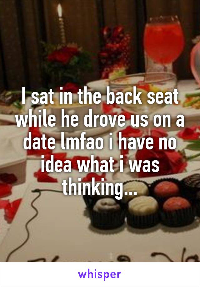I sat in the back seat while he drove us on a date lmfao i have no idea what i was thinking...