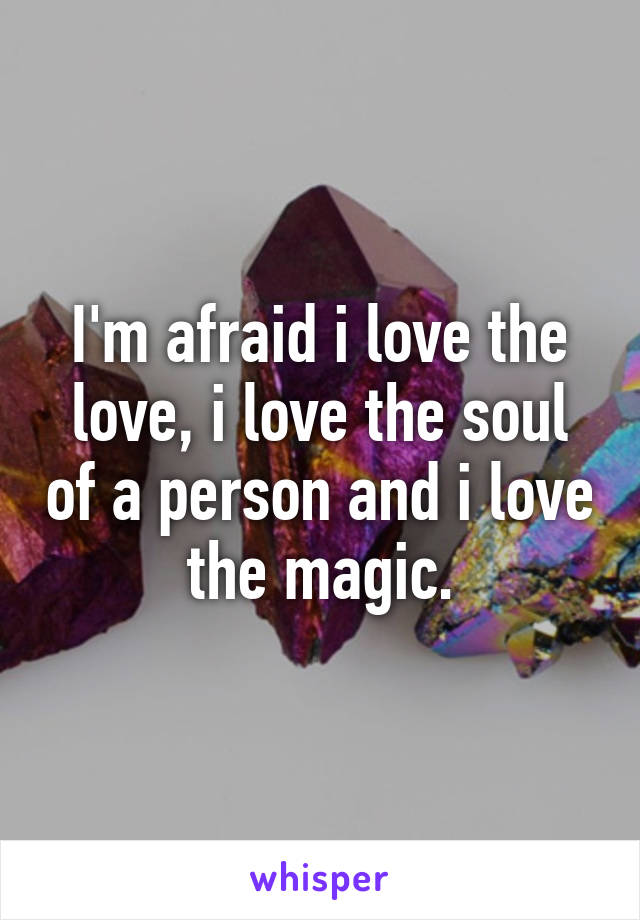 I'm afraid i love the love, i love the soul of a person and i love the magic.