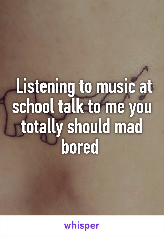  Listening to music at school talk to me you totally should mad bored 