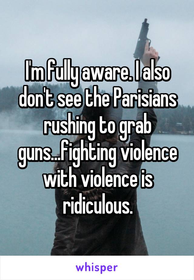 I'm fully aware. I also don't see the Parisians rushing to grab guns...fighting violence with violence is ridiculous.