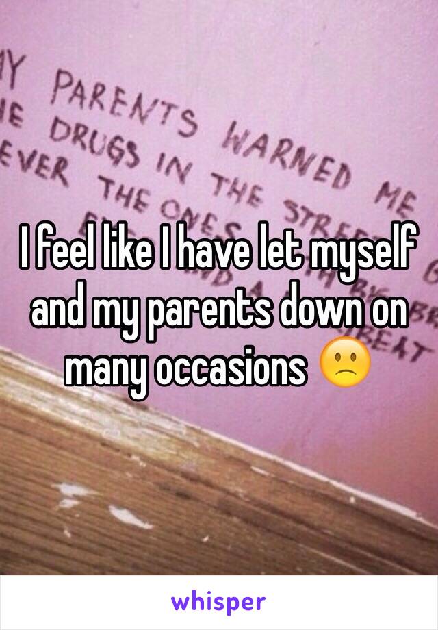 I feel like I have let myself and my parents down on many occasions 🙁