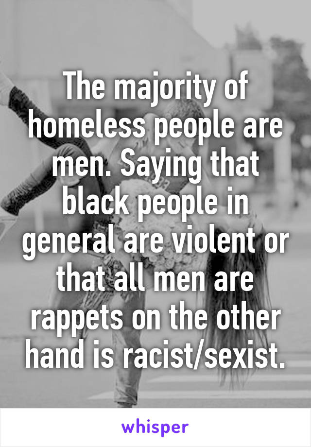 The majority of homeless people are men. Saying that black people in general are violent or that all men are rappets on the other hand is racist/sexist.