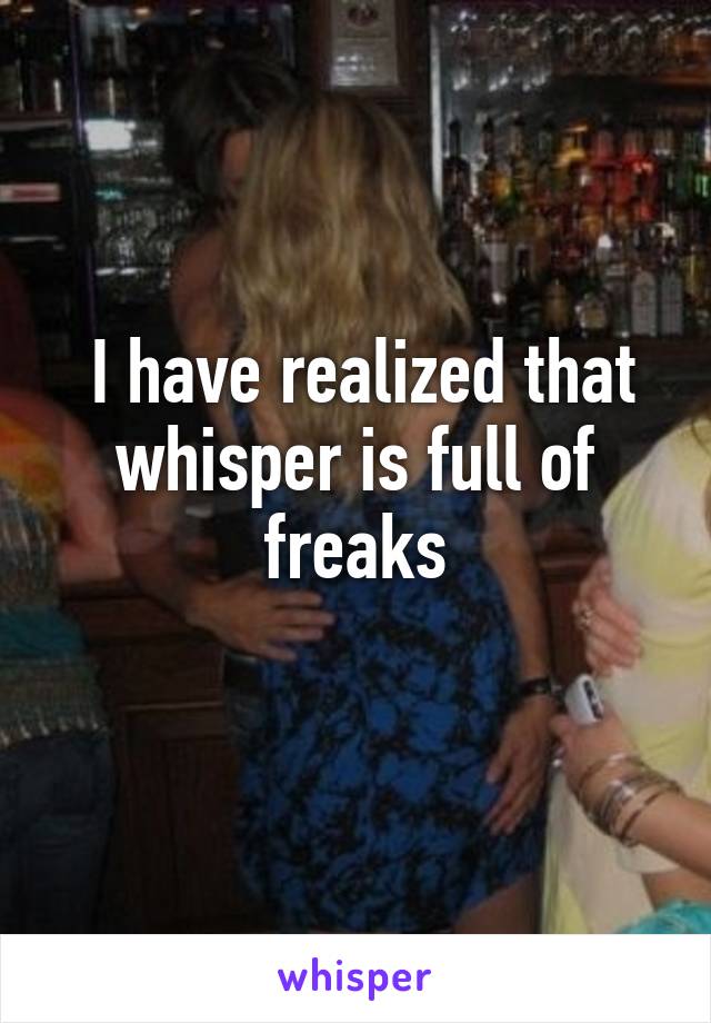  I have realized that whisper is full of freaks
