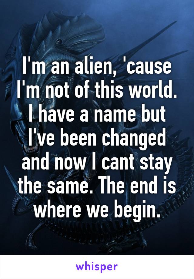 I'm an alien, 'cause I'm not of this world. I have a name but I've been changed and now I cant stay the same. The end is where we begin.