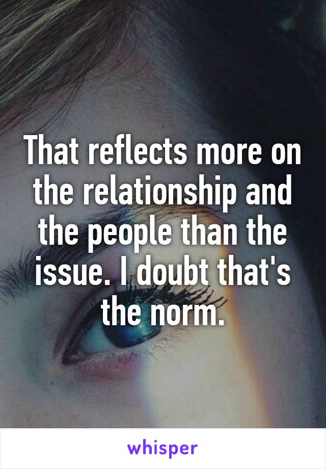 That reflects more on the relationship and the people than the issue. I doubt that's the norm.