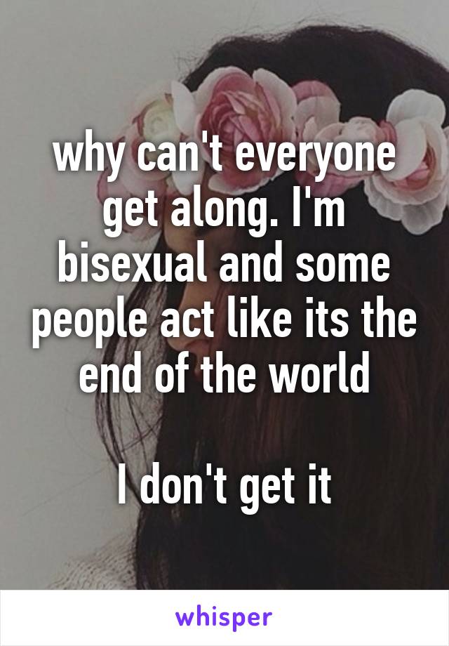 why can't everyone get along. I'm bisexual and some people act like its the end of the world

I don't get it