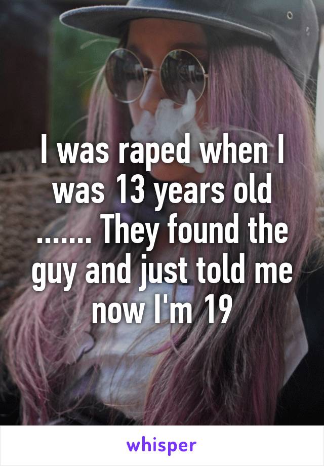 I was raped when I was 13 years old ....... They found the guy and just told me now I'm 19