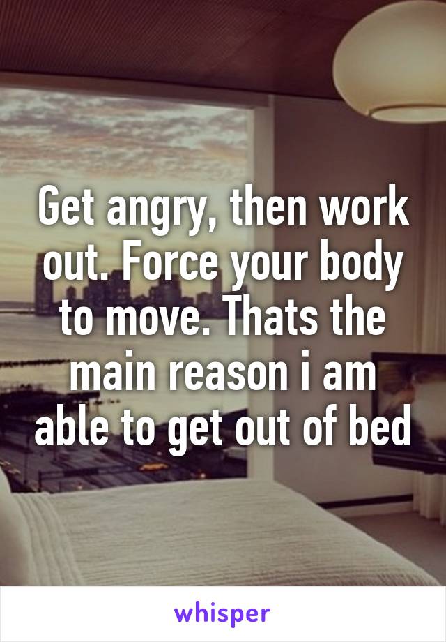 Get angry, then work out. Force your body to move. Thats the main reason i am able to get out of bed