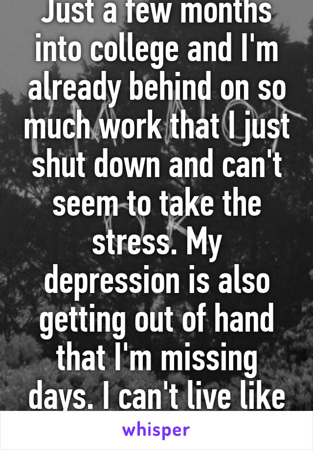 Just a few months into college and I'm already behind on so much work that I just shut down and can't seem to take the stress. My depression is also getting out of hand that I'm missing days. I can't live like this.