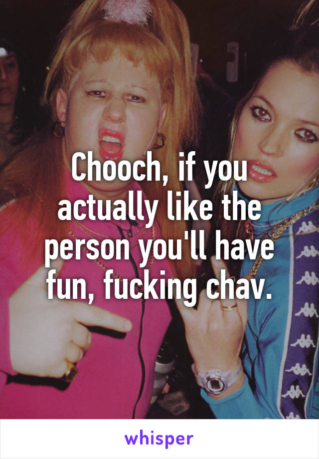 Chooch, if you actually like the person you'll have fun, fucking chav.