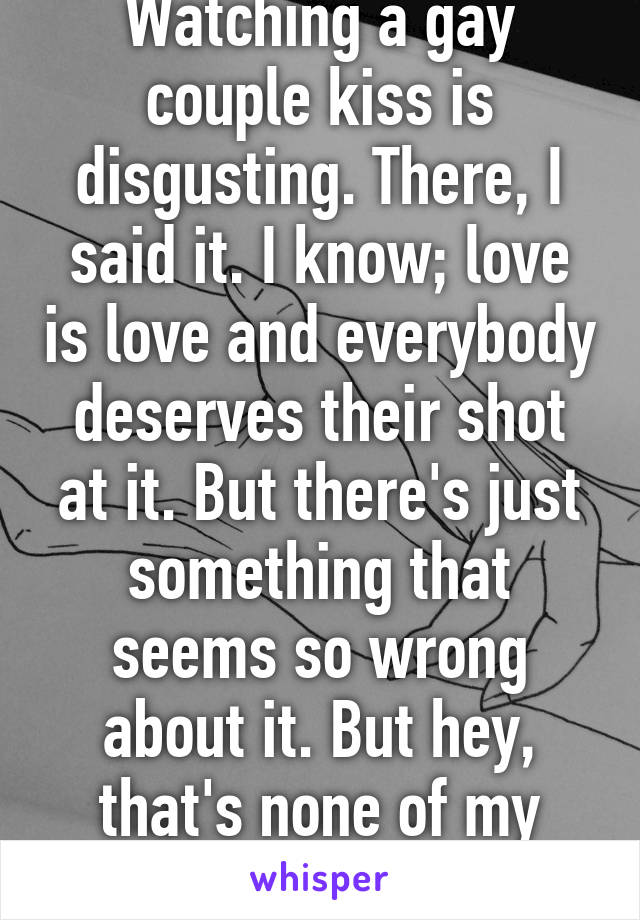 Watching a gay couple kiss is disgusting. There, I said it. I know; love is love and everybody deserves their shot at it. But there's just something that seems so wrong about it. But hey, that's none of my business. 