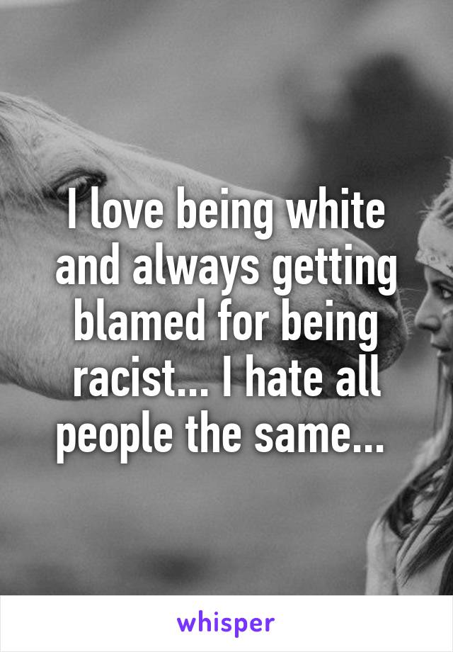 I love being white and always getting blamed for being racist... I hate all people the same... 