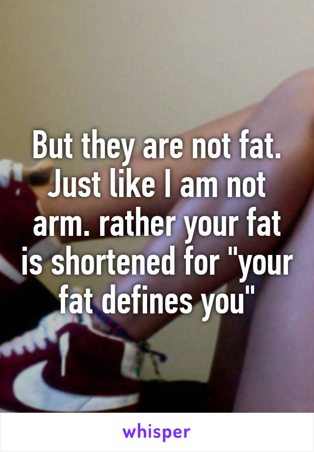 But they are not fat. Just like I am not arm. rather your fat is shortened for "your fat defines you"