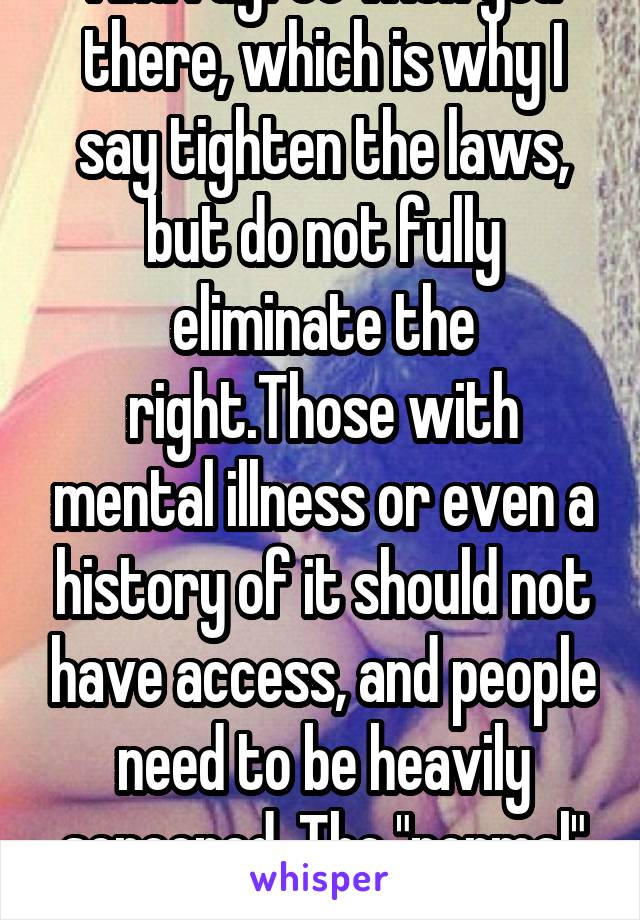 And I agree with you there, which is why I say tighten the laws, but do not fully eliminate the right.Those with mental illness or even a history of it should not have access, and people need to be heavily screened. The "normal" ones can carry