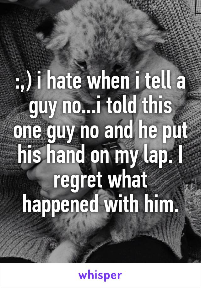 :,) i hate when i tell a guy no...i told this one guy no and he put his hand on my lap. I regret what happened with him.