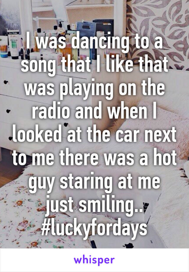 I was dancing to a song that I like that was playing on the radio and when I looked at the car next to me there was a hot guy staring at me just smiling..
#luckyfordays