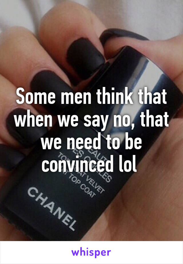 Some men think that when we say no, that we need to be convinced lol 