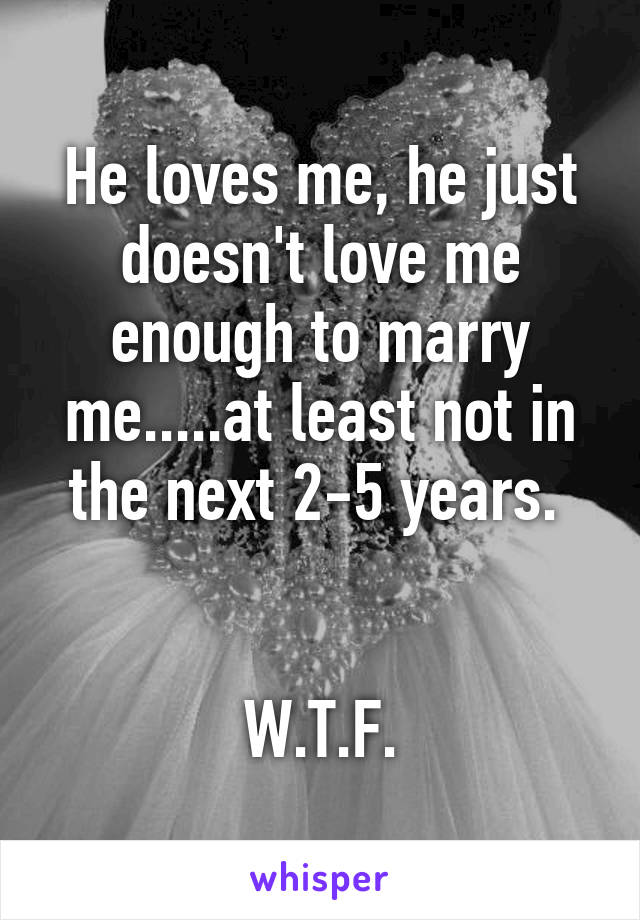 He loves me, he just doesn't love me enough to marry me.....at least not in the next 2-5 years. 


W.T.F.