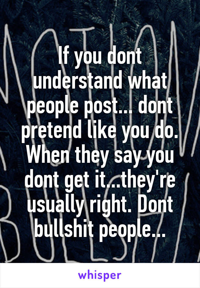 If you dont understand what people post... dont pretend like you do. When they say you dont get it...they're usually right. Dont bullshit people...