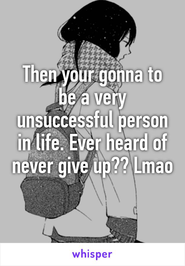 Then your gonna to be a very unsuccessful person in life. Ever heard of never give up?? Lmao 