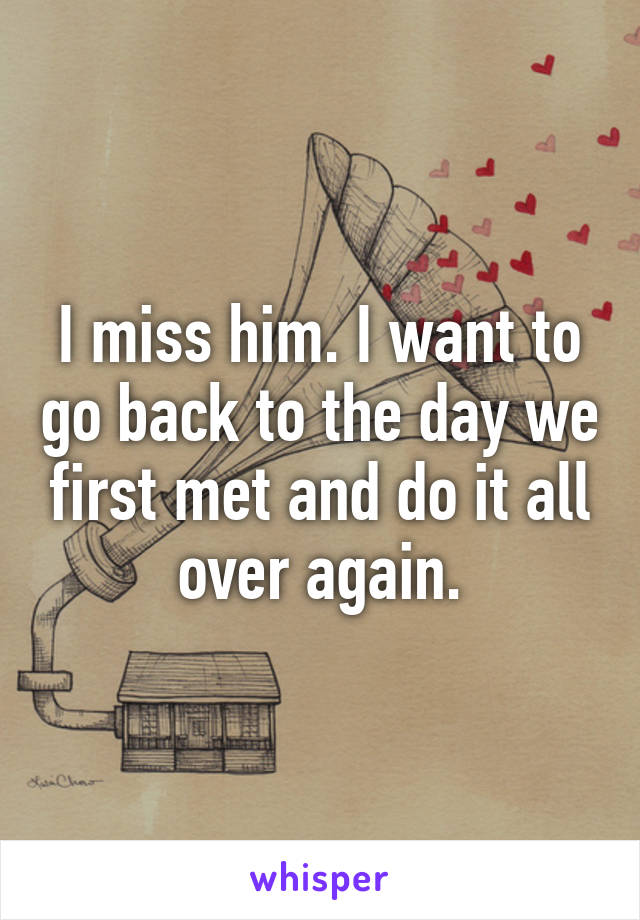 I miss him. I want to go back to the day we first met and do it all over again.