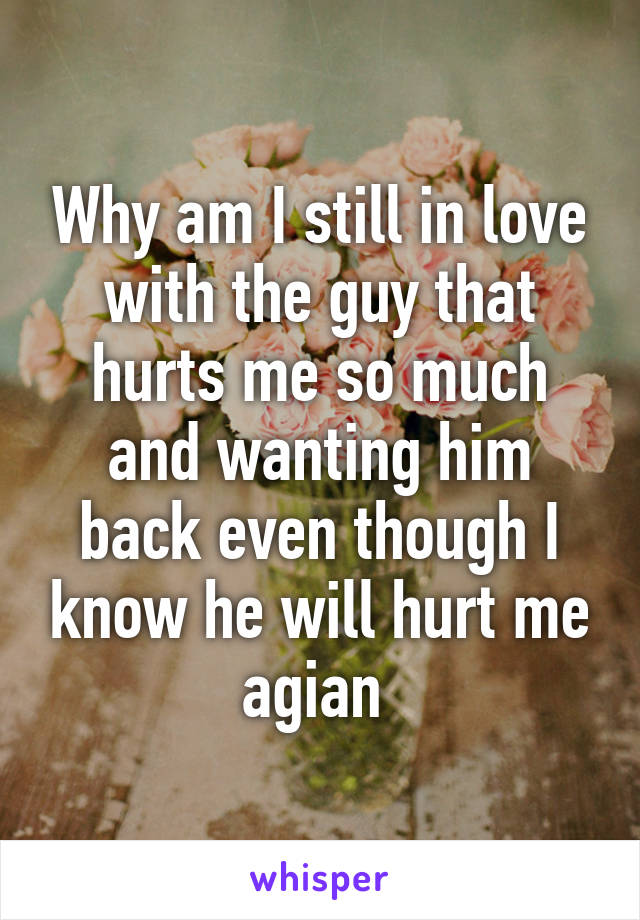 Why am I still in love with the guy that hurts me so much and wanting him back even though I know he will hurt me agian 