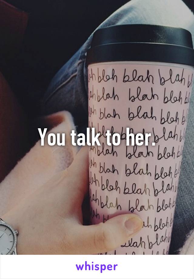 You talk to her.