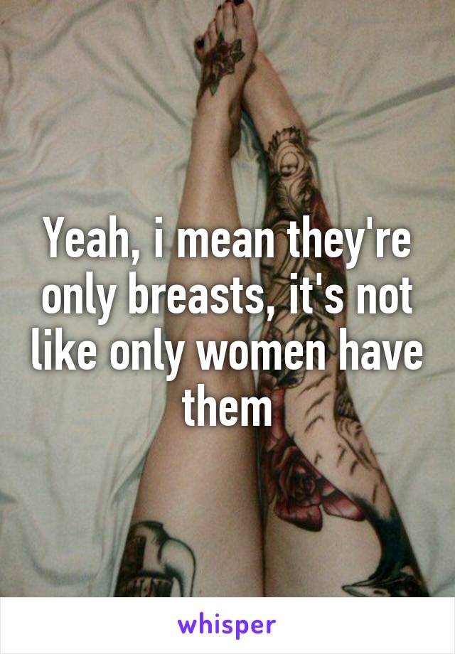 Yeah, i mean they're only breasts, it's not like only women have them