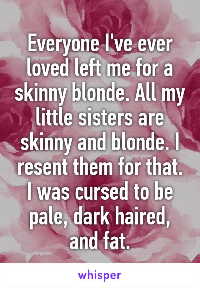 Everyone I've ever loved left me for a skinny blonde. All my little sisters are skinny and blonde. I resent them for that. I was cursed to be pale, dark haired, and fat.