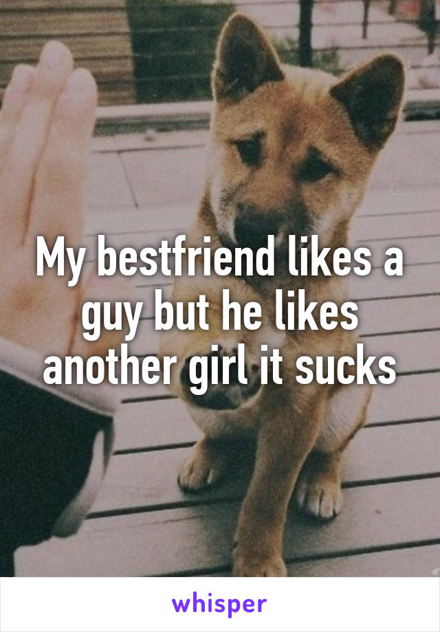 My bestfriend likes a guy but he likes another girl it sucks