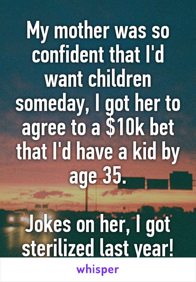 My mother was so confident that I'd want children someday, I got her to agree to a $10k bet that I'd have a kid by age 35.

Jokes on her, I got sterilized last year!