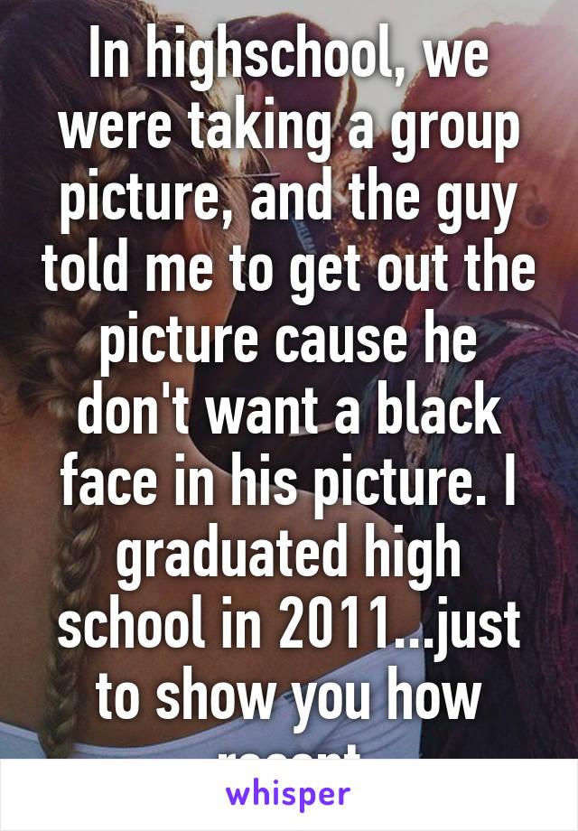 In highschool, we were taking a group picture, and the guy told me to get out the picture cause he don't want a black face in his picture. I graduated high school in 2011...just to show you how recent