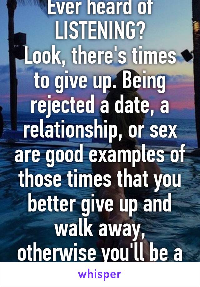 Ever heard of LISTENING?
Look, there's times to give up. Being rejected a date, a relationship, or sex are good examples of those times that you better give up and walk away, otherwise you'll be a criminal