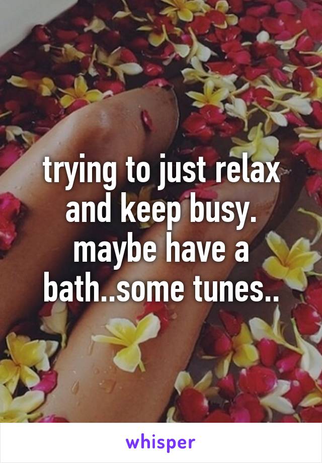 trying to just relax and keep busy. maybe have a bath..some tunes..