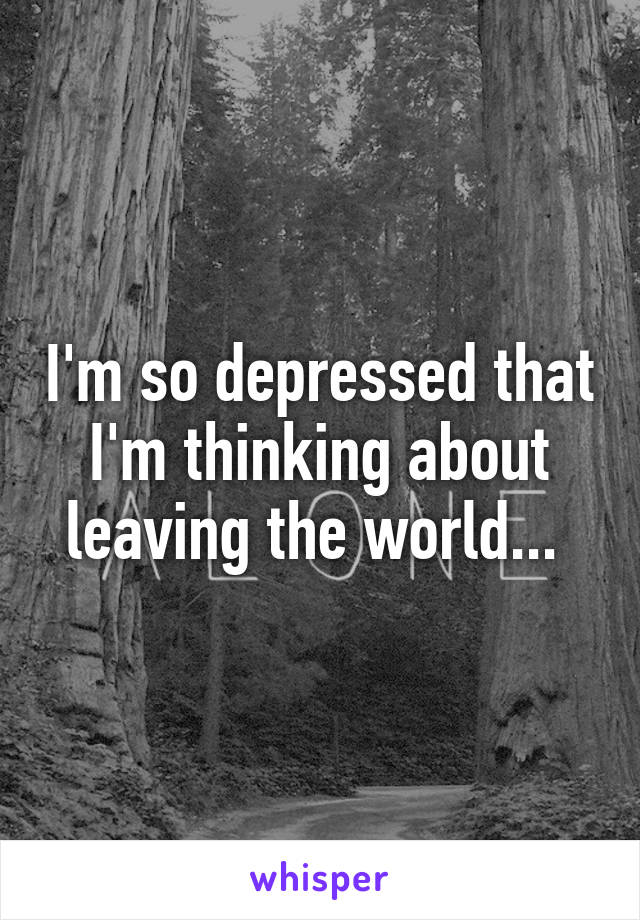 I'm so depressed that I'm thinking about leaving the world... 