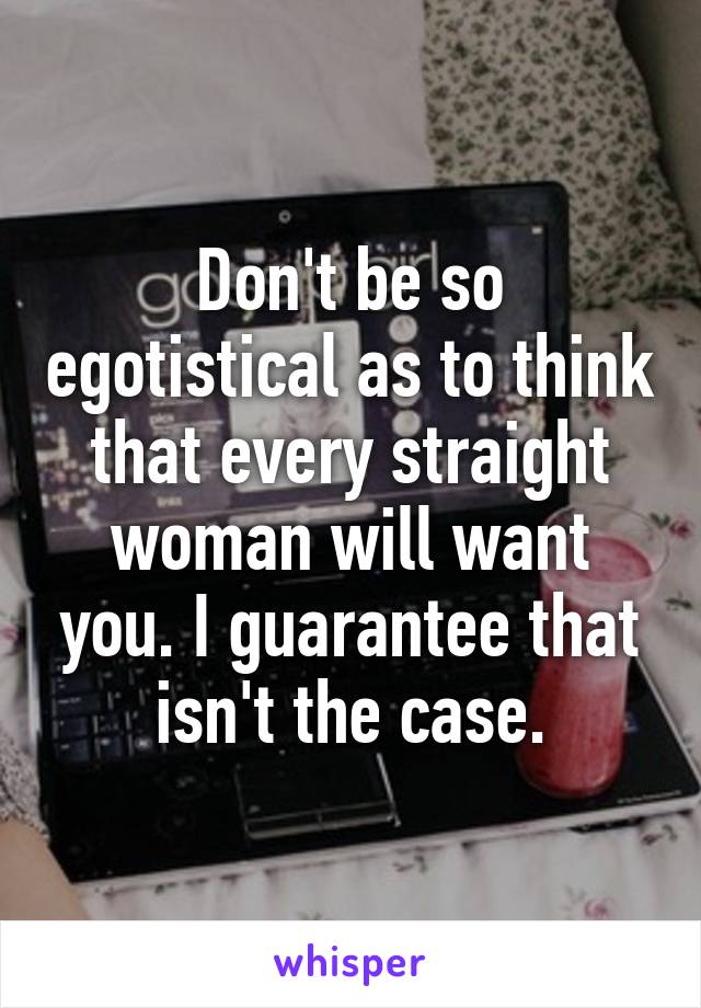 Don't be so egotistical as to think that every straight woman will want you. I guarantee that isn't the case.