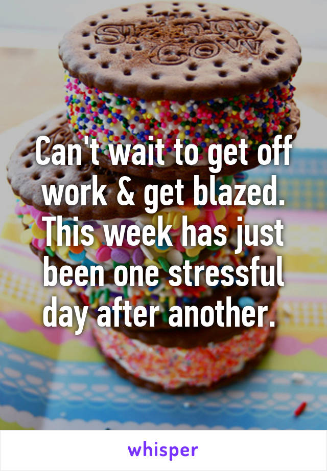 Can't wait to get off work & get blazed. This week has just been one stressful day after another. 